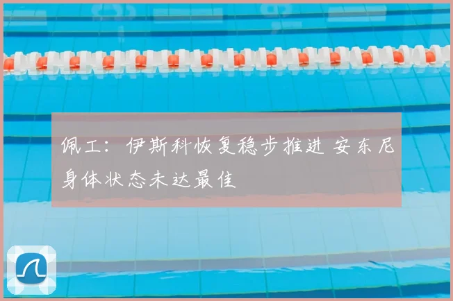 佩工:伊斯科恢复稳步推进 安东尼身体状态未达最佳
