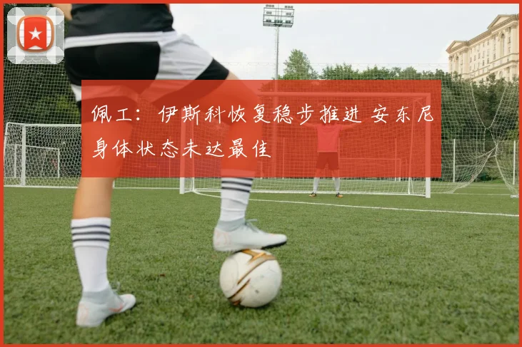 佩工:伊斯科恢复稳步推进 安东尼身体状态未达最佳