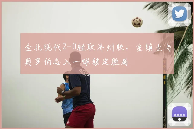 全北现代2-0轻取济州联,金镇圭与奥罗伯各入一球锁定胜局