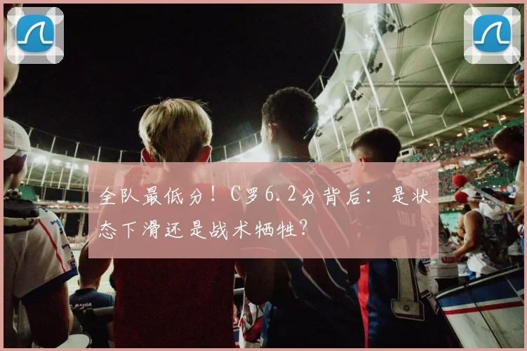全队最低分!C罗6.2分背后:是状态下滑还是战术牺牲?