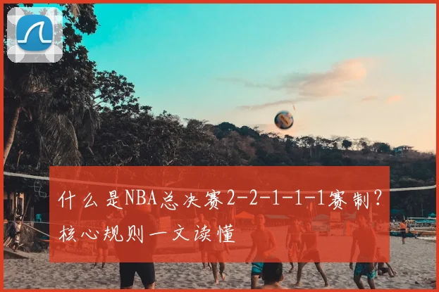 什么是NBA总决赛2-2-1-1-1赛制?核心规则一文读懂