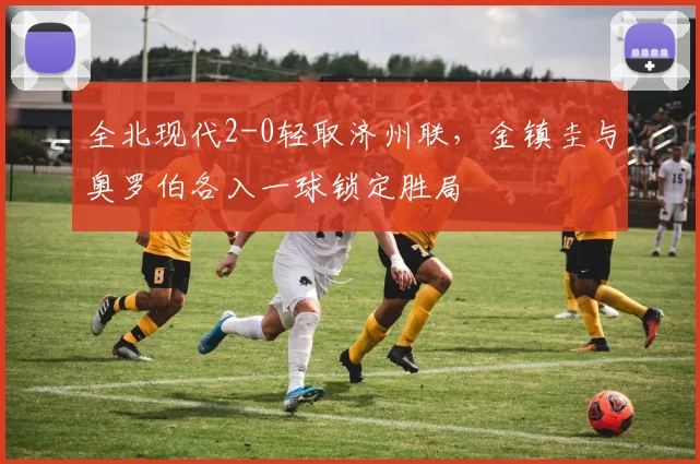 全北现代2-0轻取济州联,金镇圭与奥罗伯各入一球锁定胜局