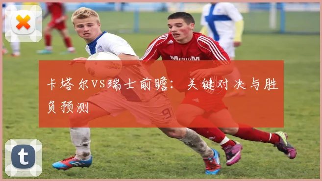 卡塔尔vs瑞士前瞻：关键对决与胜负预测