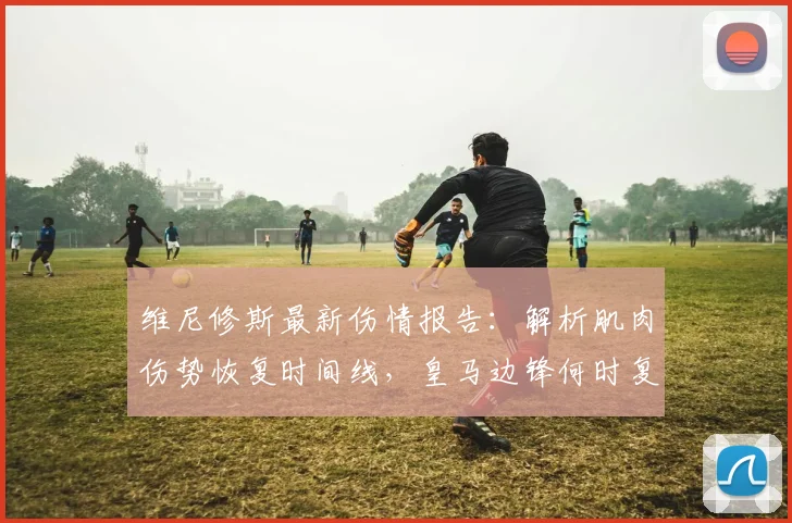 维尼修斯最新伤情报告：解析肌肉伤势恢复时间线，皇马边锋何时复出？