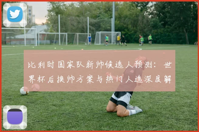 比利时国家队新帅候选人预测:世界杯后换帅方案与热门人选深度解析