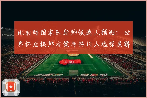 比利时国家队新帅候选人预测：世界杯后换帅方案与热门人选深度解析