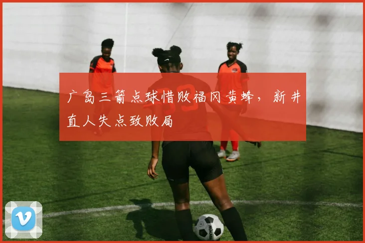 广岛三箭点球惜败福冈黄蜂,新井直人失点致败局
